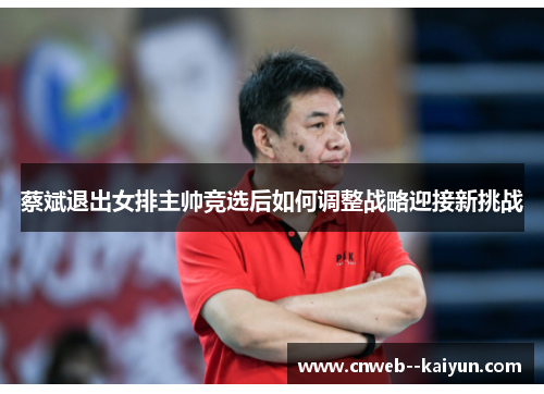 蔡斌退出女排主帅竞选后如何调整战略迎接新挑战