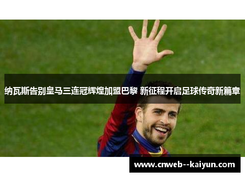 纳瓦斯告别皇马三连冠辉煌加盟巴黎 新征程开启足球传奇新篇章